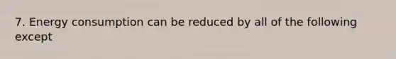 7. Energy consumption can be reduced by all of the following except