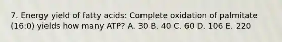 7. Energy yield of fatty acids: Complete oxidation of palmitate (16:0) yields how many ATP? A. 30 B. 40 C. 60 D. 106 E. 220