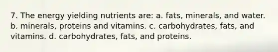 7. The energy yielding nutrients are: a. fats, minerals, and water. b. minerals, proteins and vitamins. c. carbohydrates, fats, and vitamins. d. carbohydrates, fats, and proteins.