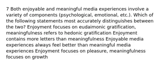 7 Both enjoyable and meaningful media experiences involve a variety of components (psychological, emotional, etc.). Which of the following statements most accurately distinguishes between the two? Enjoyment focuses on eudaimonic gratification, meaningfulness refers to hedonic gratification Enjoyment contains more letters than meaningfulness Enjoyable media experiences always feel better than meaningful media experiences Enjoyment focuses on pleasure, meaningfulness focuses on growth