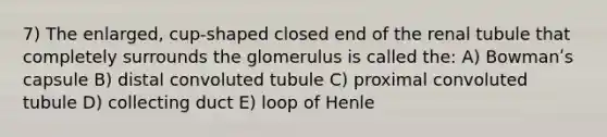 7) The enlarged, cup-shaped closed end of the renal tubule that completely surrounds the glomerulus is called the: A) Bowmanʹs capsule B) distal convoluted tubule C) proximal convoluted tubule D) collecting duct E) loop of Henle