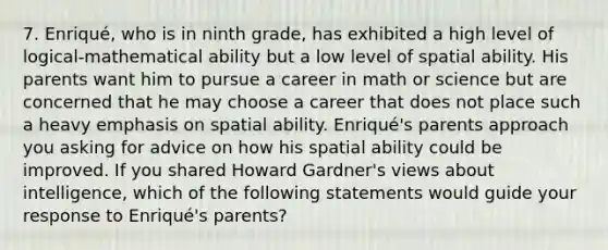 7. Enriqué, who is in ninth grade, has exhibited a high level of logical-mathematical ability but a low level of spatial ability. His parents want him to pursue a career in math or science but are concerned that he may choose a career that does not place such a heavy emphasis on spatial ability. Enriqué's parents approach you asking for advice on how his spatial ability could be improved. If you shared Howard Gardner's views about intelligence, which of the following statements would guide your response to Enriqué's parents?