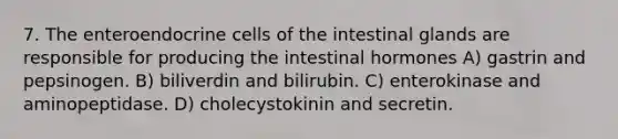 7. The enteroendocrine cells of the intestinal glands are responsible for producing the intestinal hormones A) gastrin and pepsinogen. B) biliverdin and bilirubin. C) enterokinase and aminopeptidase. D) cholecystokinin and secretin.