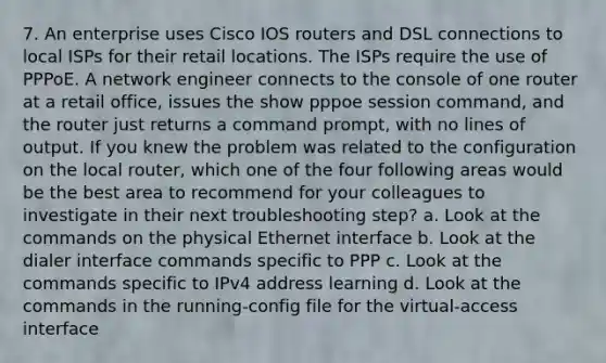 7. An enterprise uses Cisco IOS routers and DSL connections to local ISPs for their retail locations. The ISPs require the use of PPPoE. A network engineer connects to the console of one router at a retail office, issues the show pppoe session command, and the router just returns a command prompt, with no lines of output. If you knew the problem was related to the configuration on the local router, which one of the four following areas would be the best area to recommend for your colleagues to investigate in their next troubleshooting step? a. Look at the commands on the physical Ethernet interface b. Look at the dialer interface commands specific to PPP c. Look at the commands specific to IPv4 address learning d. Look at the commands in the running-config file for the virtual-access interface