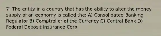 7) The entity in a country that has the ability to alter the money supply of an economy is called the: A) Consolidated Banking Regulator B) Comptroller of the Currency C) Central Bank D) Federal Deposit Insurance Corp