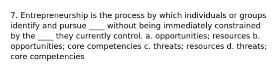 7. Entrepreneurship is the process by which individuals or groups identify and pursue ____ without being immediately constrained by the ____ they currently control. a. opportunities; resources b. opportunities; core competencies c. threats; resources d. threats; core competencies