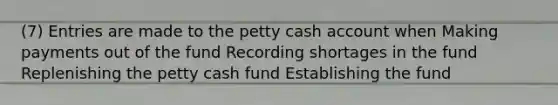 (7) Entries are made to the petty cash account when Making payments out of the fund Recording shortages in the fund Replenishing the petty cash fund Establishing the fund