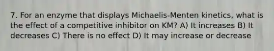 7. For an enzyme that displays Michaelis-Menten kinetics, what is the effect of a competitive inhibitor on KM? A) It increases B) It decreases C) There is no effect D) It may increase or decrease