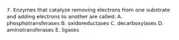 7. Enzymes that catalyze removing electrons from one substrate and adding electrons to another are called: A. phosphotransferases B. oxidoreductases C. decarboxylases D. aminotransferases E. ligases