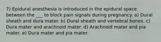 7) Epidural anesthesia is introduced in the epidural space between the ___ to block pain signals during pregnancy. a) Dural sheath and dura mater. b) Dural sheath and vertebral bones. c) Dura mater and arachnoid mater. d) Arachnoid mater and pia mater. e) Dura mater and pia mater.