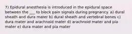 7) Epidural anesthesia is introduced in the epidural space between the ___ to block pain signals during pregnancy. a) dural sheath and dura mater b) dural sheath and vertebral bones c) dura mater and arachnoid mater d) arachnoid mater and pia mater e) dura mater and pia mater