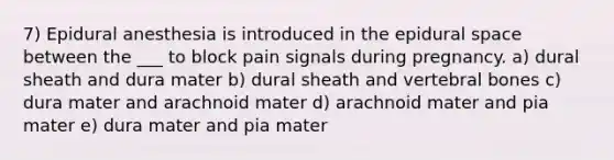 7) Epidural anesthesia is introduced in the epidural space between the ___ to block pain signals during pregnancy. a) dural sheath and dura mater b) dural sheath and vertebral bones c) dura mater and arachnoid mater d) arachnoid mater and pia mater e) dura mater and pia mater