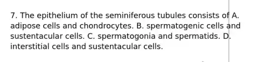 7. The epithelium of the seminiferous tubules consists of A. adipose cells and chondrocytes. B. spermatogenic cells and sustentacular cells. C. spermatogonia and spermatids. D. interstitial cells and sustentacular cells.