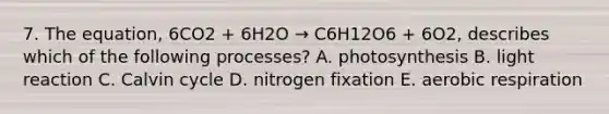 7. The equation, 6CO2 + 6H2O → C6H12O6 + 6O2, describes which of the following processes? A. photosynthesis B. light reaction C. Calvin cycle D. nitrogen fixation E. aerobic respiration