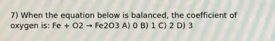 7) When the equation below is balanced, the coefficient of oxygen is: Fe + O2 → Fe2O3 A) 0 B) 1 C) 2 D) 3