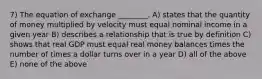 7) The equation of exchange ________. A) states that the quantity of money multiplied by velocity must equal nominal income in a given year B) describes a relationship that is true by definition C) shows that real GDP must equal real money balances times the number of times a dollar turns over in a year D) all of the above E) none of the above