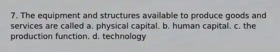 7. The equipment and structures available to produce goods and services are called a. physical capital. b. human capital. c. the production function. d. technology