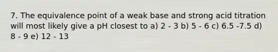 7. The equivalence point of a weak base and strong acid titration will most likely give a pH closest to a) 2 - 3 b) 5 - 6 c) 6.5 -7.5 d) 8 - 9 e) 12 - 13