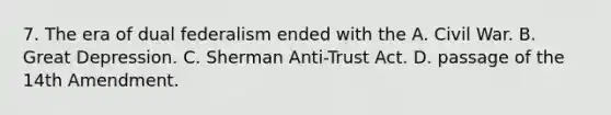 7. The era of dual federalism ended with the A. Civil War. B. Great Depression. C. Sherman Anti-Trust Act. D. passage of the 14th Amendment.