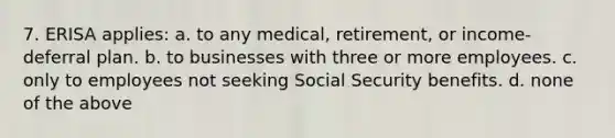 7. ERISA applies: a. to any medical, retirement, or income-deferral plan. b. to businesses with three or more employees. c. only to employees not seeking Social Security benefits. d. none of the above