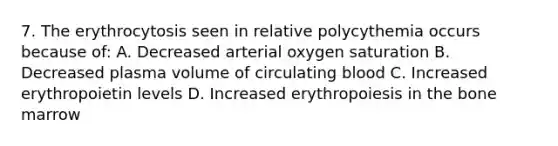 7. The erythrocytosis seen in relative polycythemia occurs because of: A. Decreased arterial oxygen saturation B. Decreased plasma volume of circulating blood C. Increased erythropoietin levels D. Increased erythropoiesis in the bone marrow