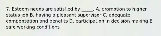 7. Esteem needs are satisfied by _____. A. promotion to higher status job B. having a pleasant supervisor C. adequate compensation and benefits D. participation in decision making E. safe working conditions