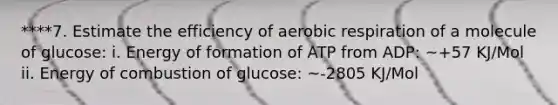 ****7. Estimate the efficiency of aerobic respiration of a molecule of glucose: i. Energy of formation of ATP from ADP: ~+57 KJ/Mol ii. Energy of combustion of glucose: ~-2805 KJ/Mol