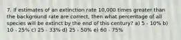 7. If estimates of an extinction rate 10,000 times greater than the background rate are correct, then what percentage of all species will be extinct by the end of this century? a) 5 - 10% b) 10 - 25% c) 25 - 33% d) 25 - 50% e) 60 - 75%