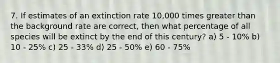 7. If estimates of an extinction rate 10,000 times greater than the background rate are correct, then what percentage of all species will be extinct by the end of this century? a) 5 - 10% b) 10 - 25% c) 25 - 33% d) 25 - 50% e) 60 - 75%