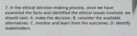 7. In the ethical decision-making process, once we have examined the facts and identified the ethical issues involved, we should next: A. make the decision. B. consider the available alternatives. C. monitor and learn from the outcomes. D. identify stakeholders.