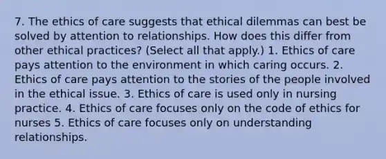 7. The ethics of care suggests that ethical dilemmas can best be solved by attention to relationships. How does this differ from other ethical practices? (Select all that apply.) 1. Ethics of care pays attention to the environment in which caring occurs. 2. Ethics of care pays attention to the stories of the people involved in the ethical issue. 3. Ethics of care is used only in nursing practice. 4. Ethics of care focuses only on the code of ethics for nurses 5. Ethics of care focuses only on understanding relationships.