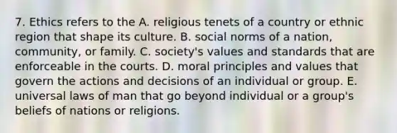 7. Ethics refers to the A. religious tenets of a country or ethnic region that shape its culture. B. social norms of a nation, community, or family. C. society's values and standards that are enforceable in the courts. D. moral principles and values that govern the actions and decisions of an individual or group. E. universal laws of man that go beyond individual or a group's beliefs of nations or religions.