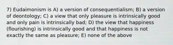 7) Eudaimonism is A) a version of consequentialism; B) a version of deontology; C) a view that only pleasure is intrinsically good and only pain is intrinsically bad; D) the view that happiness (flourishing) is intrinsically good and that happiness is not exactly the same as pleasure; E) none of the above