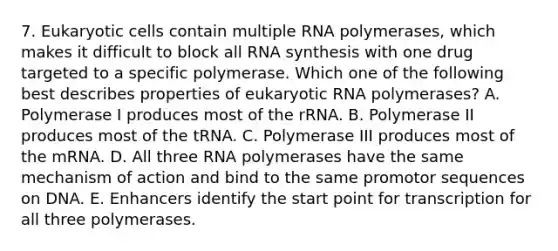 7. Eukaryotic cells contain multiple RNA polymerases, which makes it difficult to block all RNA synthesis with one drug targeted to a specific polymerase. Which one of the following best describes properties of eukaryotic RNA polymerases? A. Polymerase I produces most of the rRNA. B. Polymerase II produces most of the tRNA. C. Polymerase III produces most of the mRNA. D. All three RNA polymerases have the same mechanism of action and bind to the same promotor sequences on DNA. E. Enhancers identify the start point for transcription for all three polymerases.