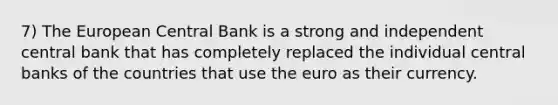 7) The European Central Bank is a strong and independent central bank that has completely replaced the individual central banks of the countries that use the euro as their currency.