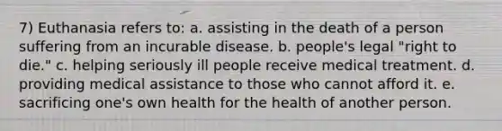 7) Euthanasia refers to: a. assisting in the death of a person suffering from an incurable disease. b. people's legal "right to die." c. helping seriously ill people receive medical treatment. d. providing medical assistance to those who cannot afford it. e. sacrificing one's own health for the health of another person.