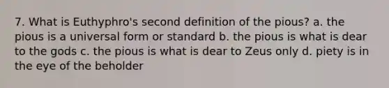 7. What is Euthyphro's second definition of the pious? a. the pious is a universal form or standard b. the pious is what is dear to the gods c. the pious is what is dear to Zeus only d. piety is in the eye of the beholder