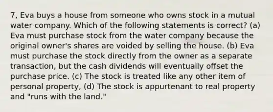 7, Eva buys a house from someone who owns stock in a mutual water company. Which of the following statements is correct? (a) Eva must purchase stock from the water company because the original owner's shares are voided by selling the house. (b) Eva must purchase the stock directly from the owner as a separate transaction, but the cash dividends will eventually offset the purchase price. (c) The stock is treated like any other item of personal property, (d) The stock is appurtenant to real property and "runs with the land."