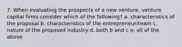 7. When evaluating the prospects of a new venture, venture capital firms consider which of the following? a. characteristics of the proposal b. characteristics of the entrepreneur/team c. nature of the proposed industry d. both b and c e. all of the above