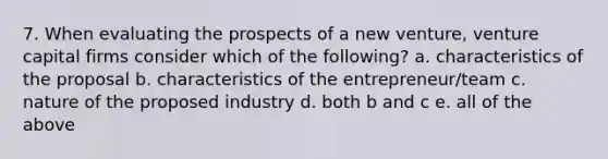 7. When evaluating the prospects of a new venture, venture capital firms consider which of the following? a. characteristics of the proposal b. characteristics of the entrepreneur/team c. nature of the proposed industry d. both b and c e. all of the above