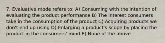 7. Evaluative mode refers to: A) Consuming with the intention of evaluating the product performance B) The interest consumers take in the consumption of the product C) Acquiring products we don't end up using D) Enlarging a product's scope by placing the product in the consumers' mind E) None of the above