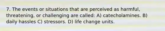 7. The events or situations that are perceived as harmful, threatening, or challenging are called: A) catecholamines. B) daily hassles C) stressors. D) life change units.