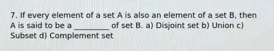 7. If every element of a set A is also an element of a set B, then A is said to be a _________ of set B. a) Disjoint set b) Union c) Subset d) Complement set