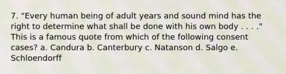 7. "Every human being of adult years and sound mind has the right to determine what shall be done with his own body . . . ." This is a famous quote from which of the following consent cases? a. Candura b. Canterbury c. Natanson d. Salgo e. Schloendorff