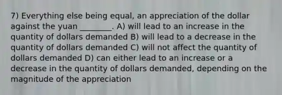 7) Everything else being equal, an appreciation of the dollar against the yuan ________. A) will lead to an increase in the quantity of dollars demanded B) will lead to a decrease in the quantity of dollars demanded C) will not affect the quantity of dollars demanded D) can either lead to an increase or a decrease in the quantity of dollars demanded, depending on the magnitude of the appreciation