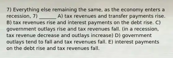 7) Everything else remaining the same, as the economy enters a recession, 7) _______ A) tax revenues and transfer payments rise. B) tax revenues rise and interest payments on the debt rise. C) government outlays rise and tax revenues fall. (in a recession, tax revenue decrease and outlays increase) D) government outlays tend to fall and tax revenues fall. E) interest payments on the debt rise and tax revenues fall.