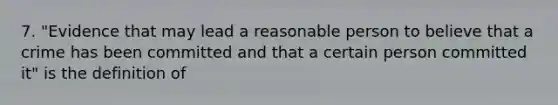 7. "Evidence that may lead a reasonable person to believe that a crime has been committed and that a certain person committed it" is the definition of