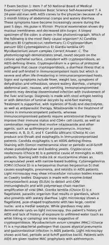 7 Exam Section 1: Item 7 of 50 National Board of Medical Examiners' Comprehensive Basic Science Self-Assessment 7. A 24-year-old man with AIDS comes to the physician because of a 1-month history of abdominal cramps and watery diarrhea. These symptoms have become increasingly severe during the past 5 days. His pulse is 95/min. Physical examination shows dry mucous membranes and decreased skin turgor. A biopsy specimen of the colon is shown in the photomicrograph. Which of the following is the most likely causal organism? A) Candida albicans B) Cryptococcus neoformans C) Cryptosporidium parvum OD) Cytomegalovirus E) Giardia lamblia OF) Mycobacterium avium complex Correct Answer: C. The photomicrograph demonstrates small, round oocysts on the colonic epithelial surface, consistent with cryptosporidiosis, an AIDS-defining illness. Cryptosporidium is a genus of protozoal pathogens that cause cryptosporidiosis, a diarrheal illness that is mild and self-limited in immunocompetent hosts but which is severe and often life-threatening in immunocompromised hosts. Signs and symptoms include fever, weight loss, symptoms of dehydration and orthostasis, severe watery diarrhea, cramping abdominal pain, nausea, and vomiting. Immunocompromised patients may develop disseminated infection with involvement of the liver and lungs. Diagnosis is made with stool antigen testing or with detection of luminal oocysts by acid-fast staining. Treatment is supportive, with repletion of fluids and electrolytes, as well as antiparasitic therapy. Nitazoxanide is the treatment of choice in immunocompetent patients, whereas immunocompromised patients require antiretroviral therapy to improve their immune status and CD4+ cell counts, as well as combination regimens that involve nitazoxanide and other agents, such as azithromycin or paromomycin. Incorrect Answers: A, B, D, E, and F. Candida albicans (Choice A) can produce oral thrush and esophagitis in immunocompromised patients. Candida esophagitis is an AlIDS-defining illness. Staining with Gomori methenamine silver or periodic acid-Schiff shows pseudohyphae and budding yeasts. Cryptococcus neoformans (Choice B) is a potential cause of meningitis in AIDS patients. Staining with India ink or mucicarmine shows an encapsulated yeast with narrow-based budding. Cytomegalovirus (CMV) (Choice D) is a herpesvirus (human herpesvirus-5) that causes esophagitis, pneumonia, and retinitis in AIDS patients. Light microscopy may show intracellular inclusion bodies known as Cowdry bodies. Diagnosis is made with enzyme-linked immunosorbent assay (ELISA) to detect anti-CMV immunoglobulin and with polymerase-chain reaction amplification of viral DNA. Giardia lamblia (Choice E) is a flagellated, parasitic organism that results in giardiasis, which also presents with watery diarrhea. Light microscopy shows a flagellated, pear-shaped trophozoite with two large, central nuclei, and a medial axostyle. While giardiasis may also demonstrate cysts on light microscopy, this patient's history of AIDS and lack of history of exposure to unfiltered water (such as while hiking or camping) are more suggestive of cryptosporidiosis. Mycobacterium avium complex (MAC) (Choice F) is a mycobacterial pathogen that causes atypical pneumonia and gastrointestinal infection in AIDS patients. Light microscopy shows acid-fast, periodic acid-Schiff positive bacilli. Patients with AIDS are given routine MAC prophylaxis with azithromycin.