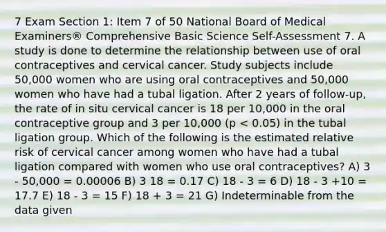 7 Exam Section 1: Item 7 of 50 National Board of Medical Examiners® Comprehensive Basic Science Self-Assessment 7. A study is done to determine the relationship between use of oral contraceptives and cervical cancer. Study subjects include 50,000 women who are using oral contraceptives and 50,000 women who have had a tubal ligation. After 2 years of follow-up, the rate of in situ cervical cancer is 18 per 10,000 in the oral contraceptive group and 3 per 10,000 (p < 0.05) in the tubal ligation group. Which of the following is the estimated relative risk of cervical cancer among women who have had a tubal ligation compared with women who use oral contraceptives? A) 3 - 50,000 = 0.00006 B) 3 18 = 0.17 C) 18 - 3 = 6 D) 18 - 3 +10 = 17.7 E) 18 - 3 = 15 F) 18 + 3 = 21 G) Indeterminable from the data given