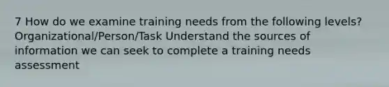 7 How do we examine training needs from the following levels? Organizational/Person/Task Understand the sources of information we can seek to complete a training needs assessment